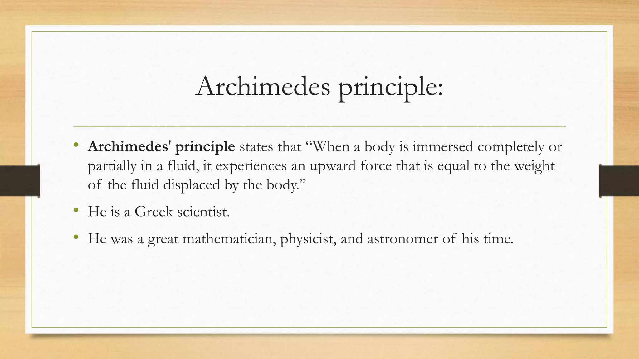 Archimedes principle:
• Archimedes' principle states that “When a body is immersed completely or
partially in a fluid, it experiences an upward force that is equal to the weight
of the fluid displaced by the body.”
• He is a Greek scientist.
• He was a great mathematician, physicist, and astronomer of his time.
 