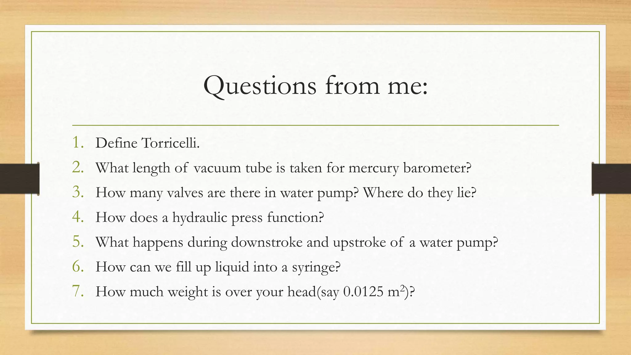 Questions from me:
1. Define Torricelli.
2. What length of vacuum tube is taken for mercury barometer?
3. How many valves are there in water pump? Where do they lie?
4. How does a hydraulic press function?
5. What happens during downstroke and upstroke of a water pump?
6. How can we fill up liquid into a syringe?
7. How much weight is over your head(say 0.0125 m2)?
 