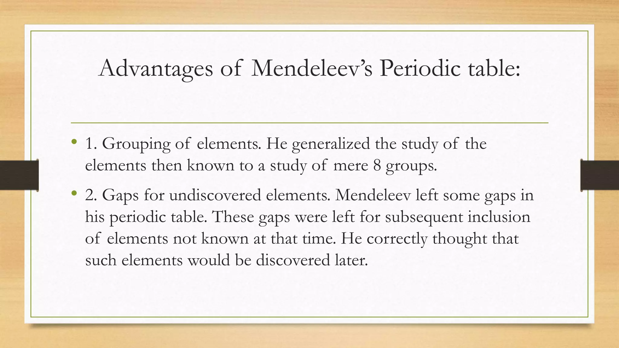 Advantages of Mendeleev’s Periodic table:
• 1. Grouping of elements. He generalized the study of the
elements then known to a study of mere 8 groups.
• 2. Gaps for undiscovered elements. Mendeleev left some gaps in
his periodic table. These gaps were left for subsequent inclusion
of elements not known at that time. He correctly thought that
such elements would be discovered later.
 