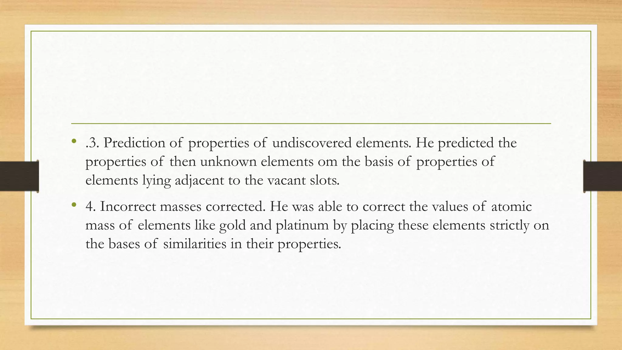 • .3. Prediction of properties of undiscovered elements. He predicted the
properties of then unknown elements om the basis of properties of
elements lying adjacent to the vacant slots.
• 4. Incorrect masses corrected. He was able to correct the values of atomic
mass of elements like gold and platinum by placing these elements strictly on
the bases of similarities in their properties.
 