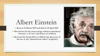 Albert Einstein
 Born in 14 March 1879 and died in 18 April 1955
 Best known for his mass-energy relation equivalence
formula. i.e E=mc2 and theory of relativity.
 Received the Nobel Prize in 1928 for his discovery of
the law of the “photoelectric effect” in physics.
 
