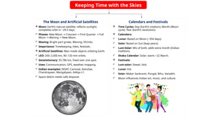 Keeping Time with the Skies
The Moon and Artificial Satellites
 Moon: Earth’s natural satellite; reflects sunlight;
completes orbit in ~29.5 days.
 Phases: New Moon Crescent First Quarter Full
→ → →
Moon Waning New Moon.
→ →
 Waxing: Bright part grows. Waning: Shrinks.
 Importance: Timekeeping, tides, festivals.
 Artificial Satellites: Man-made objects orbiting Earth.
 LEO: 200–2,000 km, 90–120 min orbits.
 Geostationary: 35,786 km, fixed over one spot.
 Uses: Communication, GPS, weather, mapping.
 Indian examples: INSAT, Cartosat, AstroSat,
Chandrayaan, Mangalyaan, Aditya L1.
 Space debris needs safe disposal.
Calendars and Festivals
 Time Cycles: Day (Earth’s rotation), Month (Moon
cycle), Year (Earth’s revolution).
 Calendars:
 Lunar: Based on Moon (~354 days).
 Solar: Based on Sun (leap years).
 Luni-Solar: Mix of both; adds extra month (Indian
tradition).
 Shaka Calendar: Solar; starts ~22 March.
 Festivals:
 Luni-solar: Diwali, Holi.
 Lunar: Eid.
 Solar: Makar Sankranti, Pongal, Bihu, Vaisakhi.
 Moon influences Indian art, music, and culture.
 