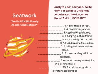 Seatwork
“Am I in UAM (Uniformly
Accelerated Motion)?”
Analyze each scenario. Write
UAM if it exhibits Uniformly
Accelerated Motion, write
Non-UAM if it DOES NOT
_______________ 1. A bike that is at rest.
_______________ 2. A boy holding a book.
_______________ 3. A girl walking leisurely.
_______________ 4. A hanging picture frame.
_______________ 5. A rock falling from a cliff.
_______________ 6. A fruit dropping from a tree.
_______________ 7. A rolling ball on an inclined
plane.
_______________ 8. A man standing still in an
escalator.
_______________ 9. A car increasing its velocity
at a constant rate.
_______________ 10. A truck running with a
constant acceleration
 