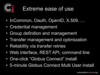 computationinstitute.org
Extreme ease of use
• InCommon, Oauth, OpenID, X.509, …
• Credential management
• Group definition and management
• Transfer management and optimization
• Reliability via transfer retries
• Web interface, REST API, command line
• One-click “Globus Connect” install
• 5-minute Globus Connect Multi User install
 
