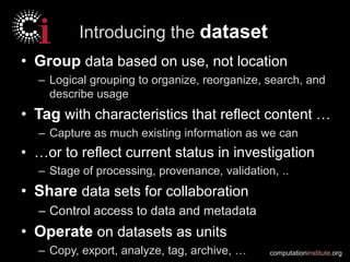 computationinstitute.org
Introducing the dataset
• Group data based on use, not location
– Logical grouping to organize, reorganize, search, and
describe usage
• Tag with characteristics that reflect content …
– Capture as much existing information as we can
• …or to reflect current status in investigation
– Stage of processing, provenance, validation, ..
• Share data sets for collaboration
– Control access to data and metadata
• Operate on datasets as units
– Copy, export, analyze, tag, archive, …
 