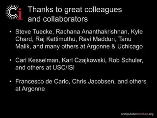 computationinstitute.org
Thanks to great colleagues
and collaborators
• Steve Tuecke, Rachana Ananthakrishnan, Kyle
Chard, Raj Kettimuthu, Ravi Madduri, Tanu
Malik, and many others at Argonne & Uchicago
• Carl Kesselman, Karl Czajkowski, Rob Schuler,
and others at USC/ISI
• Francesco de Carlo, Chris Jacobsen, and others
at Argonne
 
