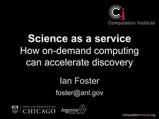 computationinstitute.org
Science as a service
How on-demand computing
can accelerate discovery
Ian Foster
foster@anl.gov
 