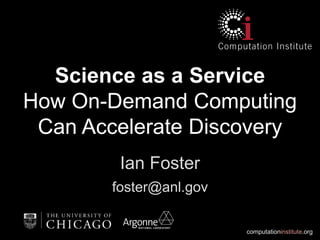 computationinstitute.org
Science as a Service
How On-Demand Computing
Can Accelerate Discovery
Ian Foster
foster@anl.gov
 