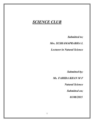 1
SCIENCE CLUB
Submitted to;
Mrs. SUSHAMAPRABHA L
Lecturer in Natural Science
Submitted by;
Ms. FAHIDA KHAN M F
Natural Science
Submitted on;
01/08/2015
 