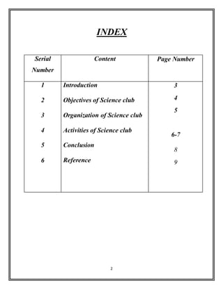 2
INDEX
Serial
Number
Content Page Number
1
2
3
4
5
6
Introduction
Objectives of Science club
Organization of Science club
Activities of Science club
Conclusion
Reference
3
4
5
6-7
8
9
 