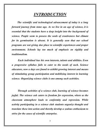 3
INTRODUCTION
The scientific and technological advancement of today is a long
forward journey from stone age. As we live in an age of science, it is
essential that the students have a deep insight into the background of
science. People seem to possess the seeds of creativeness but climate
for its germination is absent. It is generally seen that our school
programs are not giving due place to scientific experiences and proper
environment. Schools lay too much of emphasis on rigidity and
traditionalism.
Each individual has his own interests, talents and abilities. Even
a progressive syllabus fails to cater to the needs of each. Science
educators, now a days are found to exhibit growing interest and means
of stimulating group participation and mobilizing interest in learning
science. Organizing science clubs is one among such activities.
Through activities of a science club, learning of science becomes
joyful. The science cub caters to freedom for expression, where as the
classroom atmosphere leads to conformity and repression. While
activity participating in a science club students organize thought and
translate these into action and thereby develop a zealous enthusiasm to
strive for the cause of scientific enterprise.
 