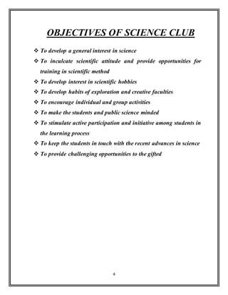 4
OBJECTIVES OF SCIENCE CLUB
 To develop a general interest in science
 To inculcate scientific attitude and provide opportunities for
training in scientific method
 To develop interest in scientific hobbies
 To develop habits of exploration and creative faculties
 To encourage individual and group activities
 To make the students and public science minded
 To stimulate active participation and initiative among students in
the learning process
 To keep the students in touch with the recent advances in science
 To provide challenging opportunities to the gifted
 