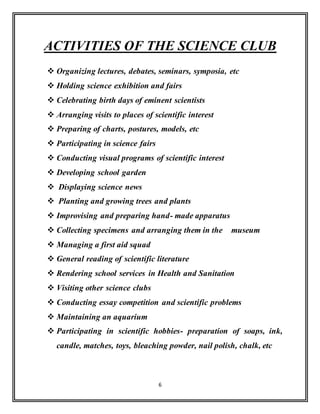 6
ACTIVITIES OF THE SCIENCE CLUB
 Organizing lectures, debates, seminars, symposia, etc
 Holding science exhibition and fairs
 Celebrating birth days of eminent scientists
 Arranging visits to places of scientific interest
 Preparing of charts, postures, models, etc
 Participating in science fairs
 Conducting visual programs of scientific interest
 Developing school garden
 Displaying science news
 Planting and growing trees and plants
 Improvising and preparing hand- made apparatus
 Collecting specimens and arranging them in the museum
 Managing a first aid squad
 General reading of scientific literature
 Rendering school services in Health and Sanitation
 Visiting other science clubs
 Conducting essay competition and scientific problems
 Maintaining an aquarium
 Participating in scientific hobbies- preparation of soaps, ink,
candle, matches, toys, bleaching powder, nail polish, chalk, etc
 
