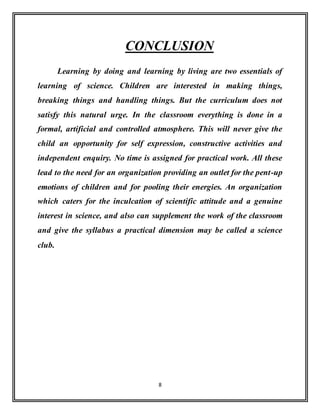 8
CONCLUSION
Learning by doing and learning by living are two essentials of
learning of science. Children are interested in making things,
breaking things and handling things. But the curriculum does not
satisfy this natural urge. In the classroom everything is done in a
formal, artificial and controlled atmosphere. This will never give the
child an opportunity for self expression, constructive activities and
independent enquiry. No time is assigned for practical work. All these
lead to the need for an organization providing an outlet for the pent-up
emotions of children and for pooling their energies. An organization
which caters for the inculcation of scientific attitude and a genuine
interest in science, and also can supplement the work of the classroom
and give the syllabus a practical dimension may be called a science
club.
 