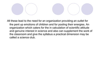 All these lead to the need for an organization providing an outlet for
the pent up emotions of children and for pooling their energies. An
organization which caters for the in calculation of scientific attitude
and genuine interest in science and also can supplement the work of
the classroom and give the syllabus a practical dimension may be
called a science club.
 