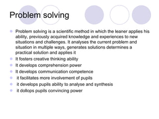 Problem solving
 Problem solving is a scientific method in which the leaner applies his
ability, previously acquired knowledge and experiences to new
situations and challenges. It analyses the current problem and
situation in multiple ways, generates solutions determines a
practical solution and applies it
 It fosters creative thinking ability
 It develops comprehension power
 It develops communication competence
 it facilitates more involvement of pupils
 it develops pupils ability to analyse and synthesis
 it dollops pupils convincing power
 
