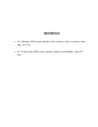 REFERENCE 
 Dr. k Shivarajan (2003) science education Calicut university, central co-operative stores, 
India: (177-179) 
 Dr. Tm Molly Kutty (2006), science education .Rainbow book publishers, India (381- 
383) 
