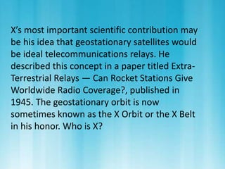X’s most important scientific contribution may 
be his idea that geostationary satellites would 
be ideal telecommunications relays. He 
described this concept in a paper titled Extra- 
Terrestrial Relays — Can Rocket Stations Give 
Worldwide Radio Coverage?, published in 
1945. The geostationary orbit is now 
sometimes known as the X Orbit or the X Belt 
in his honor. Who is X? 
 