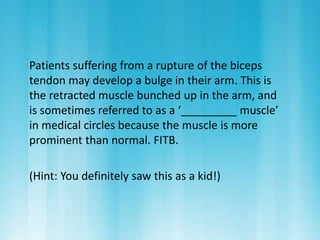 Patients suffering from a rupture of the biceps 
tendon may develop a bulge in their arm. This is 
the retracted muscle bunched up in the arm, and 
is sometimes referred to as a ‘_________ muscle’ 
in medical circles because the muscle is more 
prominent than normal. FITB. 
(Hint: You definitely saw this as a kid!) 
 
