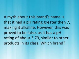 A myth about this brand’s name is 
that it had a pH rating greater then 7, 
making it alkaline. However, this was 
proved to be false, as it has a pH 
rating of about 3.79, similar to other 
products in its class. Which brand? 
 