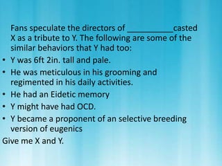 Fans speculate the directors of __________casted 
X as a tribute to Y. The following are some of the 
similar behaviors that Y had too: 
• Y was 6ft 2in. tall and pale. 
• He was meticulous in his grooming and 
regimented in his daily activities. 
• He had an Eidetic memory 
• Y might have had OCD. 
• Y became a proponent of an selective breeding 
version of eugenics 
Give me X and Y. 
 