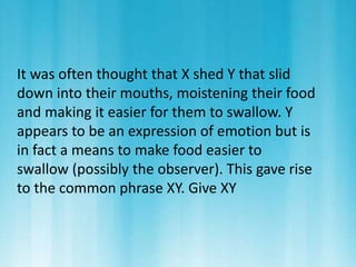 It was often thought that X shed Y that slid 
down into their mouths, moistening their food 
and making it easier for them to swallow. Y 
appears to be an expression of emotion but is 
in fact a means to make food easier to 
swallow (possibly the observer). This gave rise 
to the common phrase XY. Give XY 
 