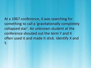 At a 1967 conference, X was searching for 
something to call a ‘gravitationally completely 
collapsed star’. An unknown student at the 
conference shouted out the term Y and X 
often used it and made it stick. Identify X and 
Y. 
 