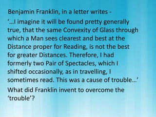 Benjamin Franklin, in a letter writes - 
‘…I imagine it will be found pretty generally 
true, that the same Convexity of Glass through 
which a Man sees clearest and best at the 
Distance proper for Reading, is not the best 
for greater Distances. Therefore, I had 
formerly two Pair of Spectacles, which I 
shifted occasionally, as in travelling, I 
sometimes read. This was a cause of trouble…’ 
What did Franklin invent to overcome the 
‘trouble’? 
 