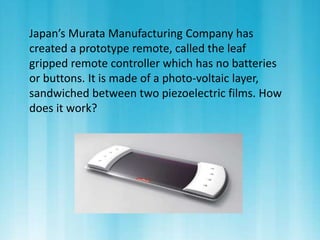 Japan’s Murata Manufacturing Company has 
created a prototype remote, called the leaf 
gripped remote controller which has no batteries 
or buttons. It is made of a photo-voltaic layer, 
sandwiched between two piezoelectric films. How 
does it work? 
 