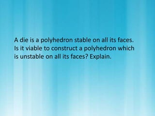 A die is a polyhedron stable on all its faces. 
Is it viable to construct a polyhedron which 
is unstable on all its faces? Explain. 
 
