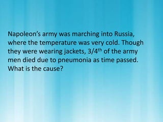 Napoleon’s army was marching into Russia, 
where the temperature was very cold. Though 
they were wearing jackets, 3/4th of the army 
men died due to pneumonia as time passed. 
What is the cause? 
 
