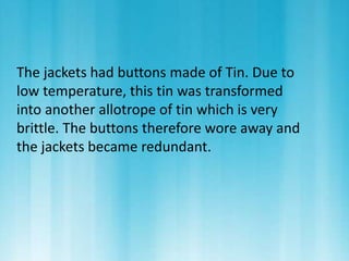 The jackets had buttons made of Tin. Due to 
low temperature, this tin was transformed 
into another allotrope of tin which is very 
brittle. The buttons therefore wore away and 
the jackets became redundant. 
 