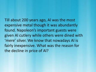 Till about 200 years ago, Al was the most 
expensive metal though it was abundantly 
found. Napoleon’s important guests were 
given Al cutlery while others were dined with 
‘mere’ silver. We know that nowadays Al is 
fairly inexpensive. What was the reason for 
the decline in price of Al? 
 