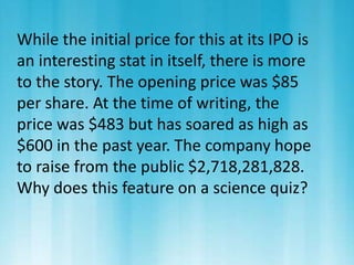 While the initial price for this at its IPO is 
an interesting stat in itself, there is more 
to the story. The opening price was $85 
per share. At the time of writing, the 
price was $483 but has soared as high as 
$600 in the past year. The company hope 
to raise from the public $2,718,281,828. 
Why does this feature on a science quiz? 
 