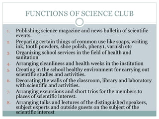 FUNCTIONS OF SCIENCE CLUB
1. Publishing science magazine and news bulletin of scientific
events.
2. Preparing certain things of common use like soaps, writing
ink, tooth powders, shoe polish, pheny1, varnish etc
3. Organizing school services in the field of health and
sanitation
4. Arranging cleanliness and health weeks in the institution
5. Creating in the school healthy environment for carrying out
scientific studies and activities.
6. Decorating the walls of the classroom, library and laboratory
with scientific and activities.
7. Arranging excursions and short trios for the members to
places of scientific interest.
8. Arranging talks and lectures of the distinguished speakers,
subject experts and outside guests on the subject of the
scientific interest
 