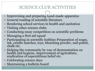 SCIENCE CLUB ACTIVITIES
 Improvising and preparing hand-made apparatus
 General reading of scientific literature
 Rendering school services in health and sanitation
 Visiting other science clubs
 Conducting essay competition on scientific problems
 Managing a first aid squad
 Participating in scientific hobbies-Preparation of soaps,
ink ,candle matches, toys, bleaching powder, nail polish,
chalk etc.
 Helping the community by way of demonstration on
health and hygiene, improvement of agriculture,
eradication of superstitious belief etc.
 Celebrating science days
 Maintaining a bulletin board
 