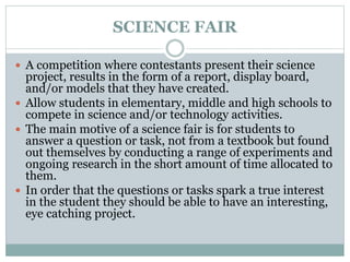 SCIENCE FAIR
 A competition where contestants present their science
project, results in the form of a report, display board,
and/or models that they have created.
 Allow students in elementary, middle and high schools to
compete in science and/or technology activities.
 The main motive of a science fair is for students to
answer a question or task, not from a textbook but found
out themselves by conducting a range of experiments and
ongoing research in the short amount of time allocated to
them.
 In order that the questions or tasks spark a true interest
in the student they should be able to have an interesting,
eye catching project.
 
