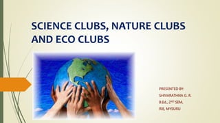 SCIENCE CLUBS, NATURE CLUBS
AND ECO CLUBS
PRESENTED BY:
SHIVARATHNA G. R.
B.Ed., 2ND SEM,
RIE, MYSURU
 