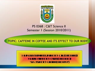 Hjh Nur RoudhahtulQiyah Bte Hj Isa (08D0008) Nurul Halifah Bte Husaini (08D0013) Siti Aisah Bte Hj Lamit (08D0047) TOPIC: CAFFEINE IN COFFEE AND ITS EFFECT TO OUR BODY PS 0368 : C&T Science II Semester 1 (Session 2010/2011) 