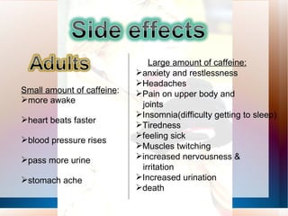 Small amount of caffeine :  more awake heart beats faster blood pressure rises pass more urine stomach ache Large amount of caffeine:   anxiety and restlessness Headaches Pain on upper body and joints Insomnia(difficulty getting to sleep) Tiredness feeling sick Muscles twitching increased nervousness &  irritation Increased urination death 