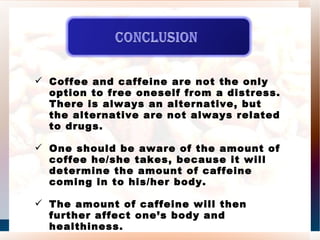 Coffee and caffeine are not the only option to free oneself from a distress. There is always an alternative, but the alternative are not always related to drugs. One should be aware of the amount of coffee he/she takes, because it will determine the amount of caffeine coming in to his/her body. The amount of caffeine will then further affect one’s body and healthiness. 