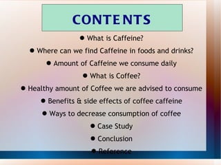 CONTENTS What is Caffeine? Where can we find Caffeine in foods and drinks? Amount of Caffeine we consume daily What is Coffee? Healthy amount of Coffee we are advised to consume Benefits & side effects of coffee caffeine Ways to decrease consumption of coffee Case Study Conclusion Reference 