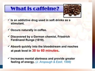 Is an addictive drug used in soft drinks as a stimulant.  Occurs naturally in coffee.  Discovered by a German chemist, Friedrich Ferdinand Runge (1819).  Absorb quickly into the bloodstream and reaches at peak level in  30 to 60 minutes .  Increases mental alertness and provide greater feeling of energy.  (J. Anspaugh & Ezell, 1998) 