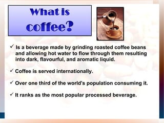 Is a beverage made by grinding roasted coffee beans and allowing hot water to flow through them resulting into dark, flavourful, and aromatic liquid.  Coffee is served internationally.  Over one third of the world's population consuming it.  It ranks as the most popular processed beverage.  