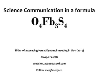 Science Communication in a formula
O4Fb3S4
Slides of a speach given at Dynamol meeting in Lion (2014)
Jacopo Pasotti
Website Jacopopasotti.com
Follow me @medjaco
 