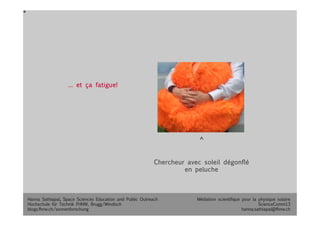 Médiation scientifique pour la physique solaire
ScienceComm13
hanna.sathiapal@fhnw.ch
Chercheur avec soleil dégonflé
en peluche
… et ça fatigue!
Hanna Sathiapal, Space Sciences Education and Public Outreach
Hochschule für Technik FHNW, Brugg/Windisch
blogs.fhnw.ch/sonnenforschung 
 