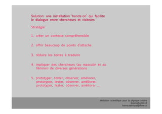 Médiation scientifique pour la physique solaire
ScienceComm13
hanna.sathiapal@fhnw.ch
Solution: une installation ‘hands-on’ qui facilite
le dialogue entre chercheurs et visiteurs 
Stratégie:
1.  créer un contexte compréhensible
2.  offrir beaucoup de points d’attache
3.  réduire les textes à traduire
4.  impliquer des chercheurs (au masculin et au
féminin) de diverses générations
5.  prototyper, tester, observer, améliorer,
prototyper, tester, observer, améliorer,
prototyper, tester, observer, améliorer …
 