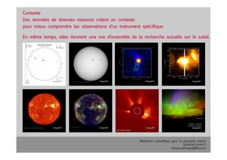 Médiation scientifique pour la physique solaire
ScienceComm13
hanna.sathiapal@fhnw.ch
Contexte
Des données de diverses missions créent un contexte 
pour mieux comprendre les observations d’un instrument spécifique.
En même temps, elles donnent une vue d’ensemble de la recherche actuelle sur le soleil.
 