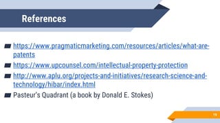 References
▰ https://www.pragmaticmarketing.com/resources/articles/what-are-
patents
▰ https://www.upcounsel.com/intellectual-property-protection
▰ http://www.aplu.org/projects-and-initiatives/research-science-and-
technology/hibar/index.html
▰ Pasteur’s Quadrant (a book by Donald E. Stokes)
19
 
