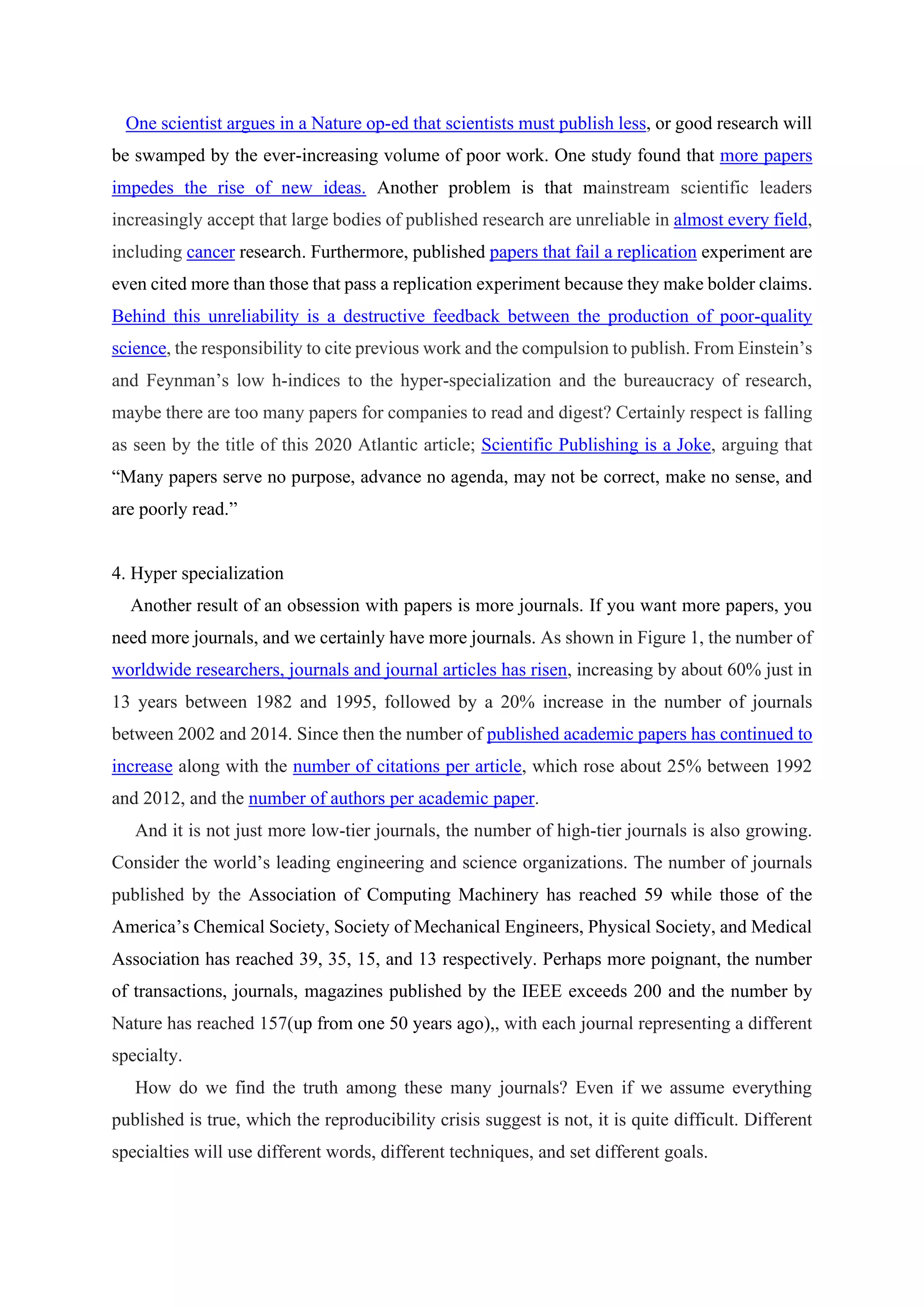 One scientist argues in a Nature op-ed that scientists must publish less, or good research will
be swamped by the ever-increasing volume of poor work. One study found that more papers
impedes the rise of new ideas. Another problem is that mainstream scientific leaders
increasingly accept that large bodies of published research are unreliable in almost every field,
including cancer research. Furthermore, published papers that fail a replication experiment are
even cited more than those that pass a replication experiment because they make bolder claims.
Behind this unreliability is a destructive feedback between the production of poor-quality
science, the responsibility to cite previous work and the compulsion to publish. From Einstein’s
and Feynman’s low h-indices to the hyper-specialization and the bureaucracy of research,
maybe there are too many papers for companies to read and digest? Certainly respect is falling
as seen by the title of this 2020 Atlantic article; Scientific Publishing is a Joke, arguing that
“Many papers serve no purpose, advance no agenda, may not be correct, make no sense, and
are poorly read.”
4. Hyper specialization
Another result of an obsession with papers is more journals. If you want more papers, you
need more journals, and we certainly have more journals. As shown in Figure 1, the number of
worldwide researchers, journals and journal articles has risen, increasing by about 60% just in
13 years between 1982 and 1995, followed by a 20% increase in the number of journals
between 2002 and 2014. Since then the number of published academic papers has continued to
increase along with the number of citations per article, which rose about 25% between 1992
and 2012, and the number of authors per academic paper.
And it is not just more low-tier journals, the number of high-tier journals is also growing.
Consider the world’s leading engineering and science organizations. The number of journals
published by the Association of Computing Machinery has reached 59 while those of the
America’s Chemical Society, Society of Mechanical Engineers, Physical Society, and Medical
Association has reached 39, 35, 15, and 13 respectively. Perhaps more poignant, the number
of transactions, journals, magazines published by the IEEE exceeds 200 and the number by
Nature has reached 157(up from one 50 years ago),, with each journal representing a different
specialty.
How do we find the truth among these many journals? Even if we assume everything
published is true, which the reproducibility crisis suggest is not, it is quite difficult. Different
specialties will use different words, different techniques, and set different goals.
 